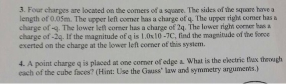 3. Four charges are located on the corners of a square. The sides of the square have a length of 0.05m. The upper left corner has a charge of q. The upper right corner has a charge of -q. The lower left corner has a charge of 2q. The lower right corner has a charge of -2q. If the magnitude of q is 1.0x10-7C, find the magnitude of the force exerted on the charge at the lower left corner of this system. 4. A point charge q is placed at one corner of edge a. What is the electric flux through each of the cube faces? (Hint: Use the Gauss law and symmetry arguments.)
