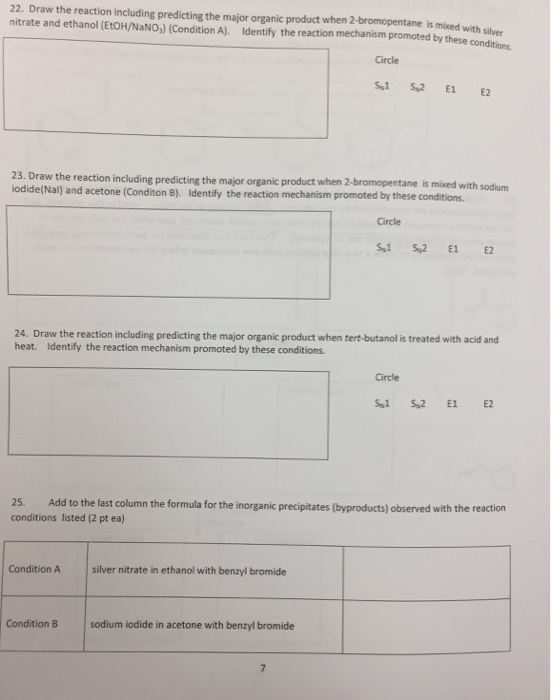 22. Draw the reaction including predicting the major organic product when 2-bromopentane is mixed with silver nitrate and ethanol (EtOH/NaNO,) (Condition A). Identify the reaction mechanism promoted by these conditions Circle s1 Su2 E1 E2 23. Draw the reaction including predicting the major organic product when 2-bromopentane odide(Nal) and acetone (Conditon is mixed with sodium ). Identify the reaction mechanism promoted by these conditions Circle S1 S2 E1 E2 24. Draw the reaction including predicting the major organic product when tert-butanol is treated with acid and heat. Identify the reaction mechanism promoted by these conditions Circle 25. Add to the last column the formula for the inorganic precipitates (byproducts) observed with the reaction conditions listed (2 pt ea) Condition A silver nitrate in ethanol with benzyl bromide Condition B sodium iodide in acetone with benzyl bromide