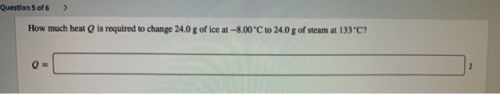 Question 5 of 6 How much heatQ is required to change 24.0 g of ice at-8.00 C to 24.0 g of steam at 133 C? Q =