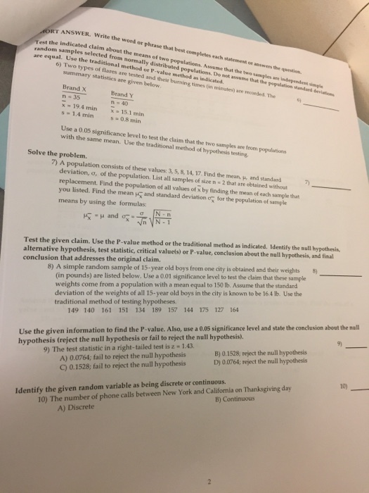 ET ANSWER. Write the word or phrase that best completes each statement on answers the question. indicated claim about the means of twe populations. Assume that the two samples are independent siempl qual. Use the traditional method or P-value method as indicated est the random sampl ples selected from normally distributed populations. Do not assunme that the pepalation Mandard deviation types of flares are tested and their burning times (in minutes) are recorded. The summary statisties are given below Brand X n-35 Brand Y 19.4 min 15.1 min s -1.4 min 0.8 min Use a 0.05 significance level to test the claim that the two samples are from populations with the same mean. Use the traditional method of hypothesis testing Solve the problem. 7) A population consists of these values: 3, 5, 8, 14, 17. Find the mean, u, and standard deviation, o, of the population. List all samples of size n - 2 that are obtained without nt. Find the population of all values of x by finding the mean of each sample that listed. Find the mean means by using the formulas: you and standard deviation o for the population of sample Test the given claim. Use the P-value method or the traditional method as indicated. Identify the mull hypothesis alternative hypothesis, test statistic, critical valuels) or P-value, conclusion about the null hypothesis, and final 8) A simple random sample of 15-year old boys from one city is obtained and their weights 5 (in pounds) are listed below. Use a 0.01 significance level to test the claim that these sample weights come from a population with a mean equal to 150 lb. Assume that the standard deviation of the weights of all 15-year old boys in the city is known to be 16.4 lb. Use the conclusion that addresses the original claim. traditional method of testing hypotheses. 149 140 161 151 134 189 157 144 175 127 164 Use the given information to find the P-value. Also, use a 0.0s significance level and state the conclusion about the nall hypothesis (reject the null hypothesis or fail to reject the null hypothesis). A) 0.0764; fail to reject the null hypothesis C) 0.1528; fail to reject the null hypothesis B) 0.1528, reject the null hypothesis D) 0.0764; reject the null hypothesis 9) The test statistic in a right-tailed test is z -1.43 10) Identify the given random variable as being discrete or continuous B) Continuous 10) The number of phone calls between New York and California on Thanksgiving day A) Discrete