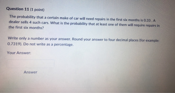 Question 11 (1 point) The probability that a certain make of car will need repairs in the first six months is 0.33. A dealer sells 4 such cars. What is the probability that at least one of them will require repairs in the first six months? Write only a number as your answer. Round your answer to four decimal places (for example: 0.7319). Do not write as a percentage. Your Answer: Answer