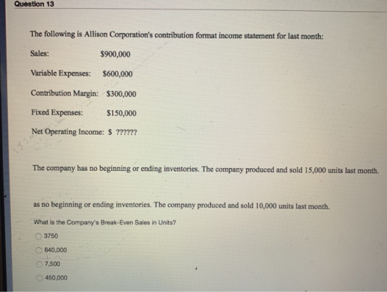 Question 13 The following is Allison Corporations contribution format income statement for last month: Sales: $900,000 Varia