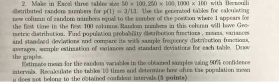 2, Make in Excel three tables size 50 x 100, 250 × 100, 1000 × 100 with Bernoulli distributed random numbers for p(1) 3/13. Use the generated tables for calculating new column of random numbers equal to the number of the position where 1 appears for the first time in the first 100 columns. Random numbers in this column will have Geo- metric distribution. Find population probability distribution functions, means, variances and standard deviations and compare its with sample frequency distribution functions, averages, sample estimation of variances and standard deviations for each table. Draw the graphs. Estimate mean for the random variables in the obtained samples using 90% confidence intervals. Recalculate the tables 10 times and determine how often the population mean u does not belong to the obtained confident intervals.(5 points)