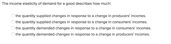The income elasticity of demand for a good describes how much: the quantity supplied changes in response to a change in producers incomes the quantity supplied changes in response to a change in consumers incomes. the quantity demanded changes in response to a change in consumers incomes. the quantity demanded changes in response to a change in producers incomes.