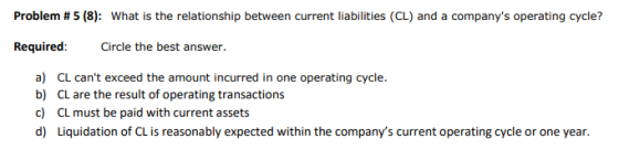 Problem #5 (8): What is the relationship between current liabilities (CL) and a companys operating cycle? Required: Circle t