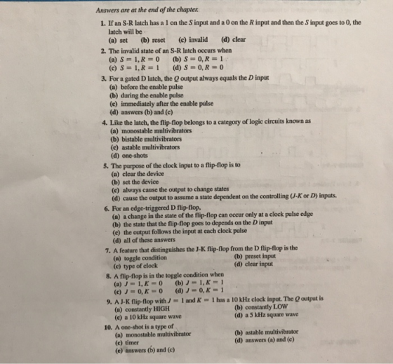 Answers are at the end of the chapter 1. If an S-R latch has a 1 on the S input and a 0 on the R input and then the S input goes to 0, the latch will be (a) set (b) reset (c) invalid (d) clear 2. The invalid state of an S-R latch occurs when (c) S 1,R-1 (d) S-0, R-O 3. For a gated D latch, the output always equals the D input (a) before the enable pulse (b) during the enable pulse (c) immediately after the enable pulse (d) answers (b) and (e) 4. Like the latch, the flip-flop belongs to a category of logic circuits known as (a) monostable multivibrators (b) bistable multivibrators (c) astable multivibrators (d) one-shots 5. The purpose of the clock input to a flip-flop is to (a) clear the device (b) set the device (c) always cause the output to change states (d) cause the output to assume a state dependent on the controlling (J-K or D) inputs. 6. For an edge-triggered D flip-flop, (a) a change in the state of the flip-flop can occur only at a clock pulse edge (b) the state that the flip-flop goes to depends on the D input (e) the output follows the input at each clock pulse (d) all of these answers 7. A feature that distinguishes the J-K flip-flop from the D flip-flop is the (a) toggle condition (c) type of clock (b) preset input (d) clear input 8. A flip-flop is in the toggle condition when (b) J-1,K-1 (a) J-1,K-0 9. A J-K flip-flop withJ 1 and K 1 has a 10 kHz clock input. The Q output is (a) constantly HIGH (c) a 10 kHz square wave (b) constantly LOW (d) a 5 kHz square wave 10. A one-shot is a type of (a) monostable multivibrator (c) timer (e) answers (b) and (c) (b) astable multivibrator (d) answers (a) and (c)
