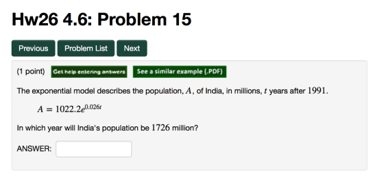 Hw26 4.6: Problem 15 OlO Previous Problem List Next (1 po int Get help entering answersSee a similar example (.PDF) The exponential model describes the population, A, of India, in millions, t years after 1991 . A 1022.2e0.026 In which year will Indias population be 1726 million? ANSWER: