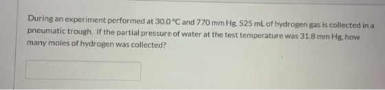 During an experiment performed at 30.0 °C and 770 mm Hg, 525 mL of hydrogen gas is collected in a pneumatic trough. If the pa