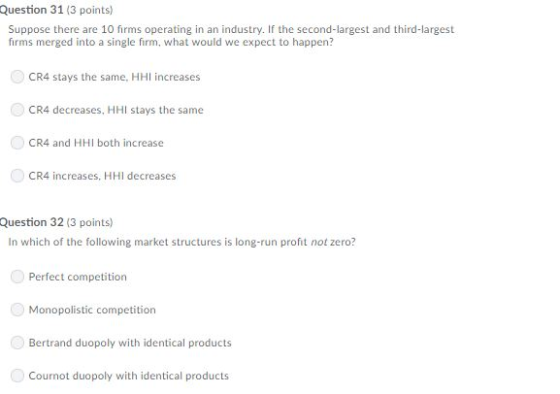 Question 31 (3 points) Suppose there are 10 firms operating in an industry. If the second-largest and third-largest firms merged into a single firm, what would we expect to happen? CR4 stays the same, HH increases CR4 decreases, HHI stays the same CR4 and HHI both increase CR4 increases, HHI decreases Question 32 (3 points) In which of the following market structures is long-run profit not zero? Perfect competition Monopolistic competition Bertrand duopoly with identical products Cournot duopoly with identical products
