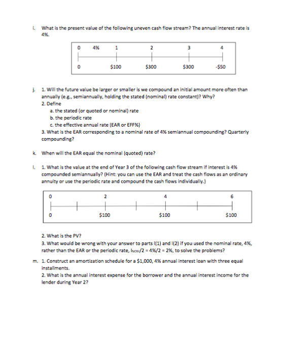 i. What is the present value of the following uneven cash flow stream? The annual interest rate is 496. 04% 100 $300 $300 $50 j. 1. Wll the future value be larger or smaller is we compound an initial amount more often than annually (e-g., semiannually, holding the stated (nominal) rate constant)? Why? 2. Define a. the stated (or quoted or nominal) rate b. the periodic rate C, the effective annual rate (EAR or EFF%) 3, what is the EAR corresponding to a nominal rate of 4% semiannual compounding? Quarterly compounding? k. When will the EAR equal the nominal (quoted) rate? l. 1, what is the value at the end of Year 3 of the following cash flow stream if interest is 4% compounded semiannually? (Hint: you can use the EAR and treat the cash flows as an ordinary annuity or use the periodic rate and compound the cash flows individually.) 100 $100 $100 2. What is the PV? 3, what would be wrong with your answer to parts 1(1) and i(2) if you used the nominal rate, 496, rather than the EAR or the periodic rate, INOM/2-496/2-296, to solve the problems? I. Construct an amortization schedule for a $1,000, 4% annual interest loan with three equal installments. 2. What is the annual interest expense for the borrower and the annual interest income for the lender during Year 2? m.