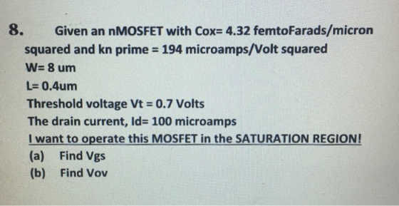 8. Given an nMOSFET with Cox- 4.32 femtoFarads/micron squared and kn prime = 194 microamps/Volt squared w= 8 um L= 0.4um Threshold voltage Vt 0.7 Volts The drain current, Id- 100 microamps i want to operate this MOSFET in the SATURATION REGION! (a) Find Vgs (b) Find Vov