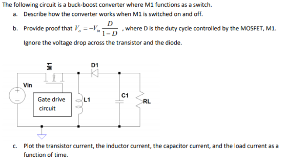 The following circuit is a buck-boost converter where M1 functions as a switch. a. Describe how the converter works when M1 is switched on and off. b. Provide proof that V where D is the duty cycle controlled by the MOSFET, M1. 1-D Ignore the voltage drop across the transistor and the diode. D1 Vin C1 Gate drive circuit L1 RL c. Plot the transistor current, the inductor current, the capacitor current, and the load current as a function of time.