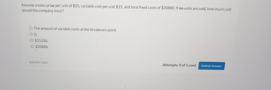 Assume a sales prise per unit of $25. variable cost per unit $15, and total fixed costs of $20880. If no units are sold, how
