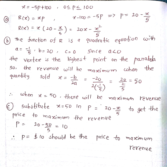 5 5 5 ⓑ7he function of R iš a quodratic equation co、th a=- , b= 20, c=0 C SìnC the verter is the highest eint on the parata 5 ала So, the re venue i) be quantity Sold x= um cohen the 20 when x - 50 ther e will be ma ei mum evenue O substitute χ:50 in P-.zo-즈 to get the pice to maximun the revenue 5 20-52-10 P=委to should be the price t maximum YeVehue