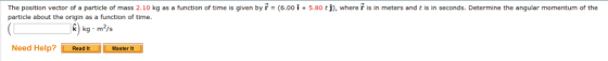 6.00 і + 5.80 tj. where r ıs in meters and t is in seconds. Determine the angular momentum of the The position vector of a particle of mass 2.10 kg as a function of time is given by r- particle about the origin as a function of time. k) kg m/s Need Help? Read t Master