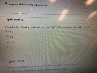 O output and the factors of production. QUESTION 19 Consider the following production function: Y-k4s whens capital stock is 144, ourput s Ο 12. 24. ○ 144. O 6. QUESTION 20 What ere the factors of on