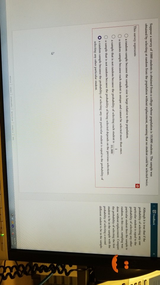Suppose a survey of 1000 students is obtained from a college whose population is 10,000 students. The sample was obtained by selecting at random from the population without replacement, meaning that no student could be selected twice. Although it is true that if the probability of selecting any one particular student is equal to the probability of selecting any other particular student then the sample is random, in this case, sampling was done without the probability of selecting the first student to be in the sample with the probability of selecting a second different student to be in the sample This survey represents O a random sample because the sample size is large relative to the population. t. Compare O a sample that is not random hecause the probability of selecting cach student is O a sample that is not random because the probability of being selected depends on the previous selections. O a random sample because the probability of selecting any one particular student is equal to the probabhility of 10,000 selecting any other particular student.