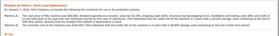 Problem 10-03A a-c (Part Level Submission) On January 1, 2020, Flint Company purchased the following two machines for use in its production process Machine A: The cash price of this machine was $46,000. Related expenditures included: sales tax $3,250, shipping costs $200, insurance during shipping $110, installation and testing costs $90, and $100 of oil and lubricants to be used with the machinery during its first year of operations. Flint estimates that the useful life of the machine is 5 years with a $4,200 salvage value remaining at the end of that time period. Assume that the straight-line method of depreciation is used. The recorded cost of this machine was $180,000. Flint estimates that the useful life of the machine is 4 years with a Machine B: 9,850 salvage value remaining at the end of that time period.