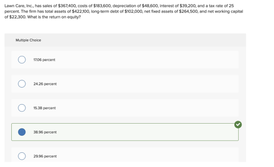Lawn Care, Inc., has sales of $367,400, costs of $183,600, depreciation of $48,600, interest of $39,200, and a tax rate of 25 percent. The firm has total assets of $422,100, long-term debt of $102,000, net fixed assets of $264,500, and net working capital of $22,300. What is the return on equity? Multiple Choice 17.06 percent 24.26 percent 15.38 percent 38.96 percent 29.96 percent