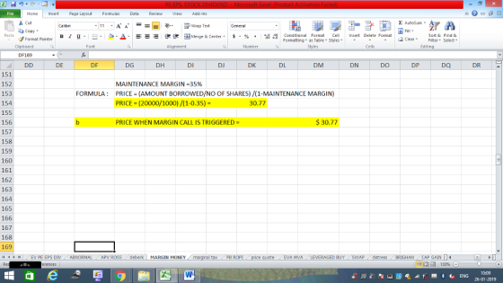 Home nert Page Layout Formulas Data Review View dd-Ins Cut Σ AutoSum Wrap Text General ta copy. в 1 프 . Ej-., Δ. : rーー 逻锂函Merge & Center. $, % , 弼,8 Conditional Format eCell Insert Delete Format Paste Sort &Find & Format Painter Formatting as Table Styles2 Clear Clipboard Font Alignment Number Styles Cells Edting DF169 DE DF DG DH DI DJ DK DL DM DN DO DP DQ DR 151 152 153 154 155 156 157 158 159 160 161 162 163 164 165 166 167 168 169 4 EV PE EPS DIV ABNORMAL APV ROSS deberk MARGIN MONEY MAINTENANCE MARGIN-35% FORMULA: PRICE (AMOUNT BORROWED/NO OF SHARES) /(1-MAINTENANCE MARGIN) PRICE (20000/1000)/(1-0.35)- 30.77 PRICE WHEN MARGIN CALL IS TRIGGERED 30.77 al tax . PB ROPİ eEVA MVA LEVERAGED BUY SWAP distress BRIGHAN CAP GAIN 0:09 26-01-2019