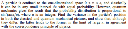A particle is confined to the one-dimensional space 0 sx s a, and classically it can be in any small interval dx with equal probability. However, quantum mechanics gives the result that the probability distribution is proportional to sin (mTx/a), where n is an integer. Find the variance in the particles position in both the classical and quantum-mechanical pictures, and show that, although they differ, the latter tends to the former in the limit of large n, in agreement with the correspondence principle of physics.