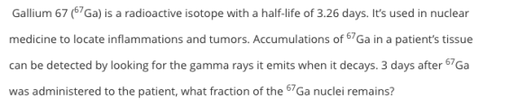 Gallium 67 (67Ga) is a radioactive isotope with a half-life of 3.26 days. Its used in nuclear medicine to locate inflammatio