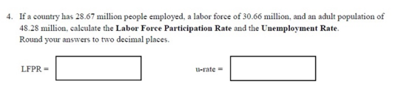 If a country has 28.67 million people employed, a labor force of 30.66 million, and an adult population of 48.28 million, calculate the Labor Force Participation Rate and the Unemployment Rate. Round your answers to two decimal places. 4. LFPR u-rate