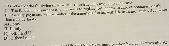 21) Which of the following statements is (are) true with respect to annuities? 1. The fundamental purpose of annuities is to
