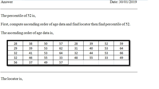 Answer Date: 30/01/2019 The percentile of 52 is. First, compute ascending order of age data and findlocator then find percentile of 52 The ascending order ofage data is, 28 29 32 32 56 38 39 41 46 37 57 62 64 28 31 32 48 39 40 52 53 53 59 50 53 53 64 49 49 57 The locator is,
