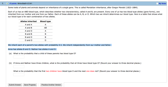 7. 13 points MIntroStat9 4.E.041 My Notes Some traits of plants and animals depend on inheritance of a single gene. This is called Mendelian inheritance, after Gregor Mendel (1822-1884) Each of us has an ABO blood type, which describes whether two characteristics, called A and B, are present. Every one of us has two blood type alleles (gene forms), one inherited from our mother and one from our father. Each of these alleles can be A, B, or O. Which two we inherit determines our blood type. Here is a table that shows what our blood type is for each combination of two alleles. Alleles inherited A and A A and B A and O B and B B and C O and O Blood type AB We inherit each of a parents two alleles with probability 0.5. We inherit independently from our mother and father. Anna has alleles B and O. Nathan has alleles A and O. (a) What is the probability that a child of these parents has blood type O? (b) If Anna and Nathan have three children, what is the probability that all three have blood type O? (Round your answer to three decimal places.) What is the probability that the first two children have blood type O and the next one does not? (Round your answer to three decimal places.) Submit Answer Save Progress Practice Another Version