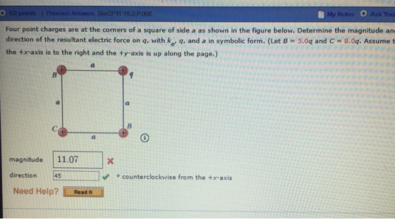 My Four point charges are at the corners of a square of side a as shown in the figure below. Determine the magnitude an direction of the resultant electric force on q, with ke q, and a in symbolic form. (Let B 5.04 and C-8.09. Assume t the +x-axis is to the right and the ty-axis is up along the page.) magnitude11.07 direction ° counterclockwise from the +x-axis Need Help? Read t