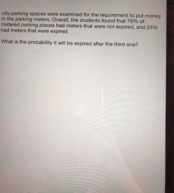 city parking spaces were examined for the requirement to put money in the parking meters. Overall, the students found that 76% of metered parking places had meters that were not expired, and 24% had meters that were expired. What is the probability it will be expired after the third one?
