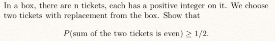 In a box, there are n tickets, each has a positive integer on it. We choose two tickets with replacement from the box. Show that P(sum of the two tickets is even) 2 1/2.