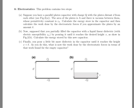 6: Electrostatics: This problem contains two steps: (a) Suppose you have a parallel plates capacitor with charge Q with the plates distant d from each other (see Fig.2(a)). The area of the plates is A and there is vacuum between them, whose permittivity constant is co Calculate the energy store in the capacitor and then calculate the work done by the electrostatic forces if you approximate the plates by an amount δ. (b) Now, supposed that you partially filled the capacitor with a liquid linear dielectric (with electric susceptibility Xe) by pouring it until it reaches the desired height r, as show in Fig.2(b). Calculate the energy stored by this new capacitor. (c) Finally, you pour a little bit more dielectric in the capacitor until it reaches the height エ+ δ. As you do this, what is now the work done by the electrostatic forces in terms of that work found for the empty capacitor? .Q -Q