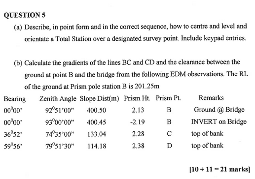 QUESTION 5 (a) Describe, in point form and in the correct sequence, how to centre and level and orientate a Total Station over a designated survey point. Include keypad entries. (b) Calculate the gradients of the lines BC and CD and the clearance between the ground at point B and the bridge from the following EDM observations. The RL of the ground at Prism pole station B is 201.25m Bearing Zenith Angle Slope Dist(m) Prism Ht. Prism Pt.Remarks 2.13 2.19 2.28 2.38 925 400.50 9300 00 400.45 00°00 3652 743500 133.04 59056 Ground @ Bridge INVERT on Bridge top of banlk top of bank 7951 30 114.18 110+11 -21 marks]