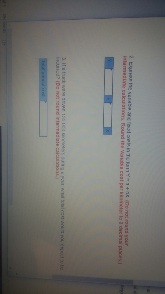 2. Express the variable and fixed costs in the form Y a+ bX. (Do not round your Round the Variable cost per kilometer to 3 decimal places.) 3. If a truck were driven 135,000 kilometers during a year, what total cost would you expect to be incurred? (Do not round intermediate calculations.) Total annual cost