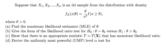 Suppose that Xi, X2, ..., Xn is an iid sample from the distribution with density where θ > 0. (a) Find the maximum likelihood estimator (MLE) of θ (b) Give the form of the likelihood ratio test for Ho : θ-Bo versus H1: θ > θο. (c) Show that there is an appropriate statistic T - T(X) that has monotone likelihood ratio. (d) Derive the uniformly most powerful (UMP) level α test for