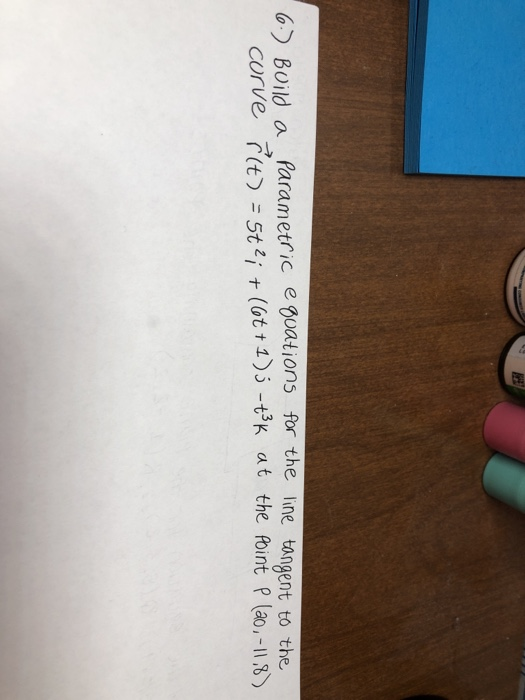 6.) Build a parametric equations for the line tangent to the curve r(t) = 572; +(6+1); - +3K at the point P (20.-11,8)