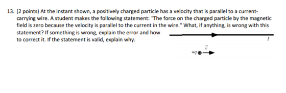 13. (2 points) At the instant shown, a positively charged particle has a velocity that is parallel to a current- carrying wire. A student makes the following statement: The force on the charged particle by the magnetic field is zero because the velocity is parallel tothe current in the wire. What, if anything, is wrong with this statement? If something is wrong, explain the error and how to correct it. If the statement is valid, explain why.