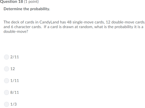 Question 18 (1 point) Determine the probability. The deck of cards in CandyLand has 48 single-move cards, 12 double-move cards and 6 character cards. If a card is drawn at random, what is the probability it is a double-move? 12 1/3