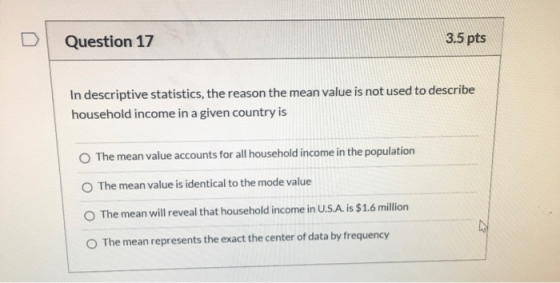 Question 17 3.5 pts In descriptive statistics, the reason the mean value is not used to describe household income in a given