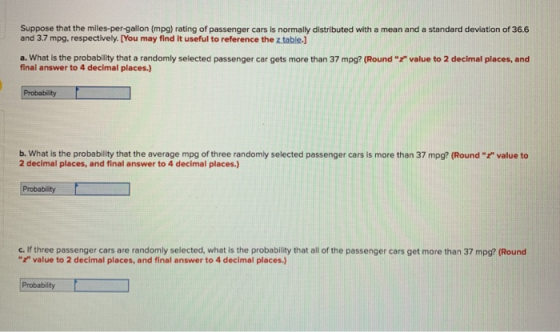 Suppose that the miles-per-gallon (mp) rating of passenger cars is normally distributed with a mean and a standard deviation of 36.6 and 3.7 mpg, respectively. [You may find it useful to reference the z table.J a. What is the probability that a randomly selected passenger car gets more than 37 mpg? (Round final answer to 4 decimal places.) value to 2 decimal places, and b. What is the probability that the average mpg of three randomly selected passenger cars is more than 37 mpg? (Round value to 2 decimal places, and final answer to 4 decimal places.) Probability c. if three passenger cars are randomly selected, what ls the probability that all of the passenger cars get more than 37 mpg? (Round value to 2 decimal places, and final answer to 4 decimal places.) Probability