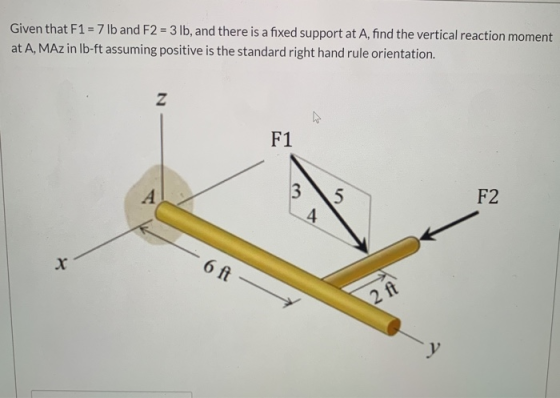 Given that F1 = 7 lb and F2 = 3 lb, and there is a fixed support at A, find the vertical reaction moment at A, MAz in lb-ft a