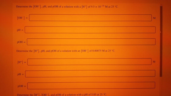 Determine the OH-] PH, and pOH of a solution with a H+] of 9.5 x 10-10 M at 25°C. (OH) = pH = pOH = Determine the (H+). pH, a