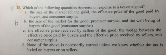 32. Which of the following quantities decrease in response to a tax on a good? a. the size of the market for the good, the ef