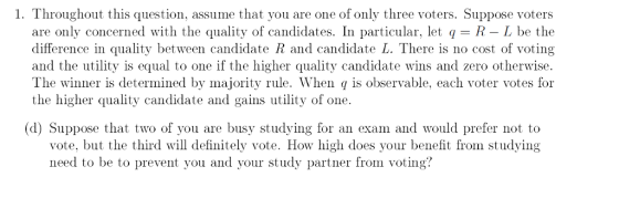 1. Throughout this question, assume that you are one of only three voters. Suppose voters are only concerned with the quality of candidates. In particular, let q R L be the difference in quality between candidate R and candidate L. There is no cost of voting and the utility is equal to one if the higher quality candidate wins and zero otherwise The winner is determined by majority rule. When q is observable, each voter votes for the higher quality candidate and gains utility of one (d) Suppose that two of you are busy studying for an exam and would prefer not to vote, but the third will definitely vote. How high does your benefit from studying need to be to prevent you and your study partner from voting?