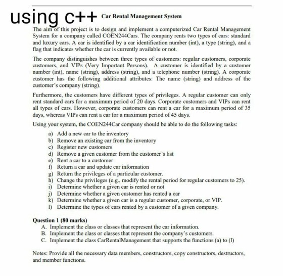 Car Rental Management System The aim of this project is to design and implement a computerized Car Rental Management System for a company called COEN244Cars. The company rents two types of cars: standard and luxury cars. A car is identified by a car identification number (int), a type (string), and a flag that indicates whether the car is currently available or not. The company distinguishes between three types of customers: regular customers, corporate customers, and VIPs (Very Important Persons). A customer is identified by a customer number (int, name (string), address (string), and a telephone number (string). A corporate customer has the following additional attributes: The name (string) and address of the customers company (string). Furthermore, the customers have different types of privileges. A regular customer can only rent standard cars for a maximum period of 20 days. Corporate customers and VIPs can rent all types of cars. However, corporate customers can rent a car for a maximum period of 345 days, whereas VIPs can rent a car for a maximum period of 45 days Using your system, the COEN244Car company should be able to do the following tasks a) Add a new car to the inventory b) Remove an existing car from the inventory c) Register new customers d) Remove a given customer from the customers list e) Rent a car to a customer f) Return a car and update car information g) Return the privileges of a particular customer h) Change the privileges (e.g., modify the rental period for regular customers to 25) i) Determine whether a given car is rented or not j) Determine whether a given customer has rented a car k) Determine whether a given car is a regular customer, corporate, or VIP l) Determine the types of cars rented by a customer of a given company Question 1 (80 marks) A. Implement the class or classes that represent the car information. B. Implement the class or classes that represent the companys customers. C. Implement the class CarRentalManagement that supports the functions (a) to (I) Notes: Provide all the necessary data members, constructors, copy constructors, destructors, and member functions.