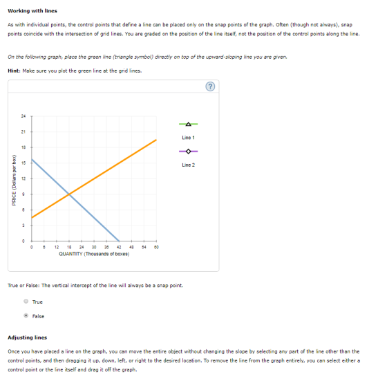 Working with lines As with individual points, the control points that define a line can be placed only on the snap points of the graph. Often (though not always), snap points coincide with the intersection of grid lines. You are graded on the position of the line itself, not the position of the control points along the line On the following graph, place the green line (triangle symbol) directly on top of the upward-sloping line you are given. Hint: Make sure you plot the green line at the grid lines. 24 21 Line 1 18 15 Line 2 t 12 0 12 824 33 42 48 54 QUANTITY (Thousands of boxes) True or False: The vertical intercept of the line will always be a snap point. True e) False Adjusting lines Once you have placed a line on the graph, you can move the entire object without changing the slope by selecting any part of the line other than the control points, and then dragging it up, down, left, or right to the desired location. To remove the line from the graph entirely, you can select either a control point or the line itself and drag it off the graph.