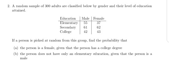 2. A random sample of 300 adults are classified below by gender and their level of education attained Education MalFemale Elementary 55 Secondary 62 College 42 37 If a person is picked at random from this group, find the probability that (a) the person is a female, given that the person has a college degree (b) the person does not have only an elementary education, given that the person is a male