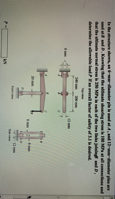 In the structure shown, an 6-mm-diameter pin is used at A, and 12-mm-diameter pins are used at B and D . Knowing that the ultimate shearing stress is 100 MPa at all connections and that the ultimate normal stress is 250 MPa in each of the two links joiningB and D, determine the allowable load P if an overall factor of safety of 3.1 is desired. Top view 240 mm 200 mm 12 mm 6 mm 20 mm 12 mm Front view Side view kN